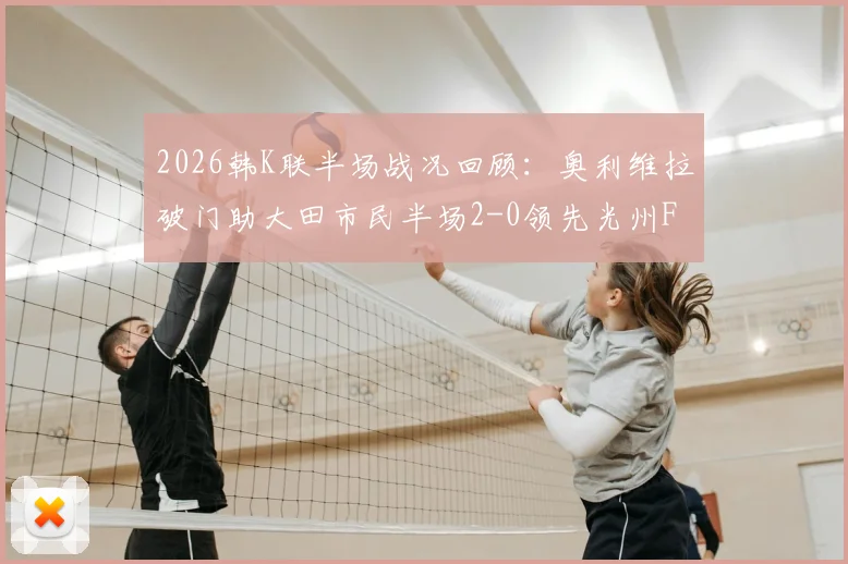 2026韩K联半场战况回顾：奥利维拉破门助大田市民半场2-0领先光州FC，客队防守问题凸显