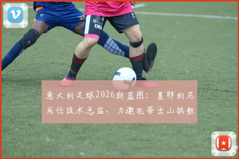 意大利足球2026新蓝图：基耶利尼或任技术总监，力邀孔蒂出山执教可能性分析