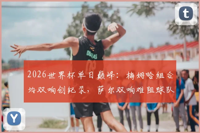 2026世界杯单日巅峰：梅姆哈组合均双响创纪录，萨尔双响难阻球队失利深度复盘