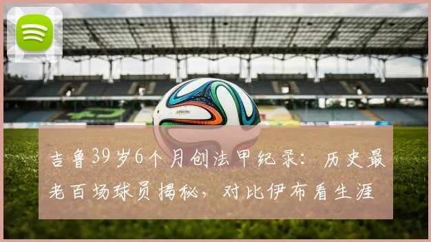 吉鲁39岁6个月创法甲纪录：历史最老百场球员揭秘，对比伊布看生涯末期状态保持之道
