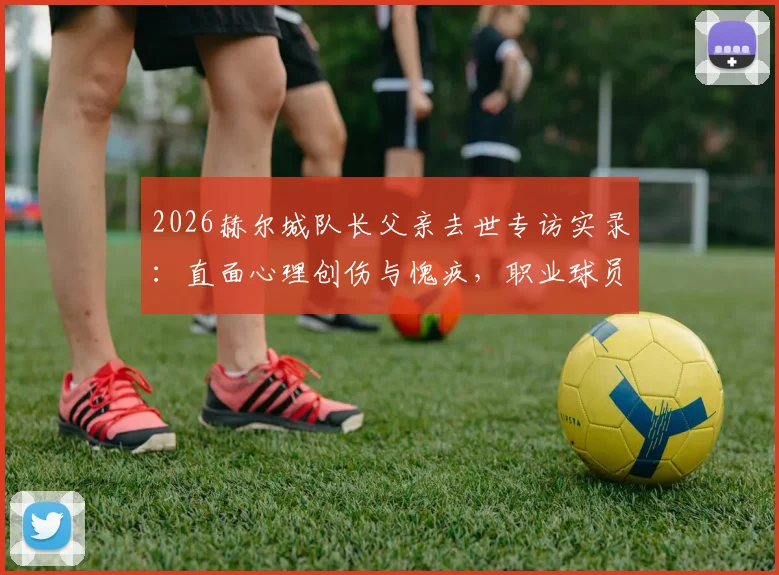 2026赫尔城队长父亲去世专访实录：直面心理创伤与愧疚，职业球员如何走过丧亲之痛