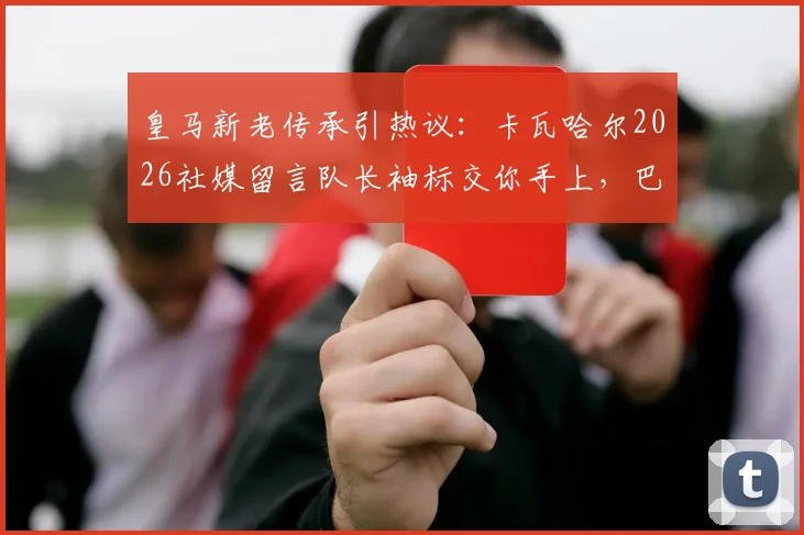 皇马新老传承引热议：卡瓦哈尔2026社媒留言队长袖标交你手上，巴尔韦德回应令人安心