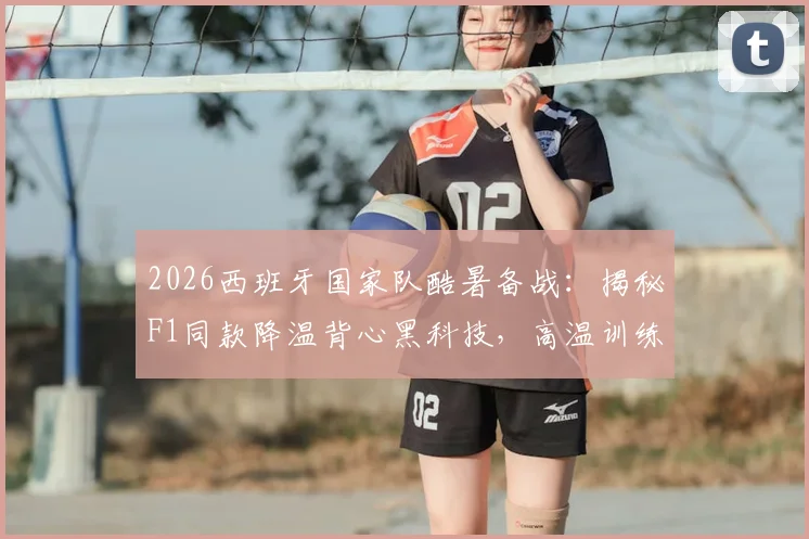 2026西班牙国家队酷暑备战：揭秘F1同款降温背心黑科技，高温训练全攻略与购买指南