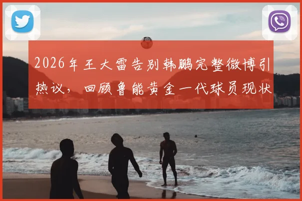 2026年王大雷告别韩鹏完整微博引热议，回顾鲁能黄金一代球员现状与经典搭档瞬间