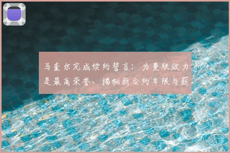 马奎尔完成续约誓言：为曼联效力是最高荣誉，揭秘新合约年限与薪资，分析其对后防体系影响