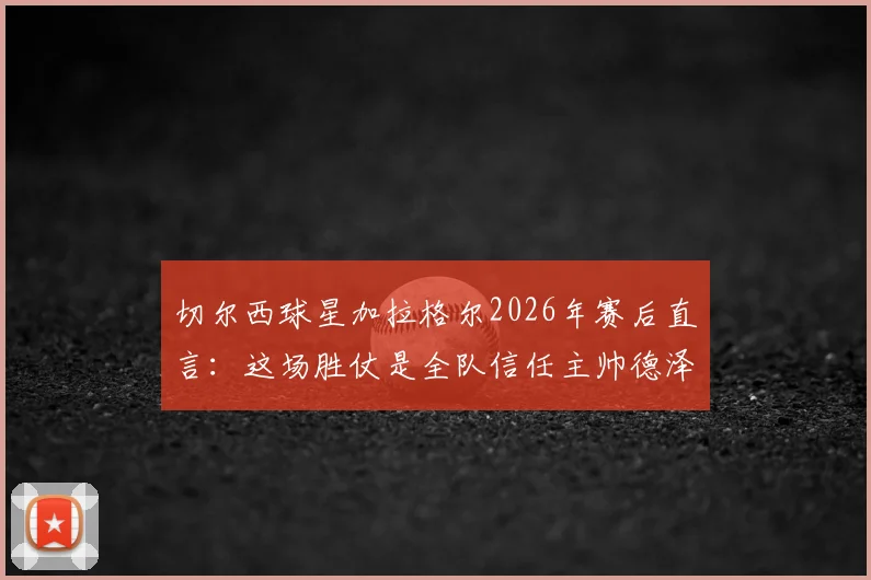 切尔西球星加拉格尔2026年赛后直言：这场胜仗是全队信任主帅德泽尔比的新起点