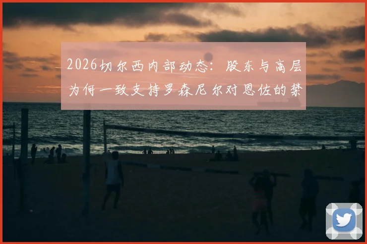 2026切尔西内部动态：股东与高层为何一致支持罗森尼尔对恩佐的禁赛决定？
