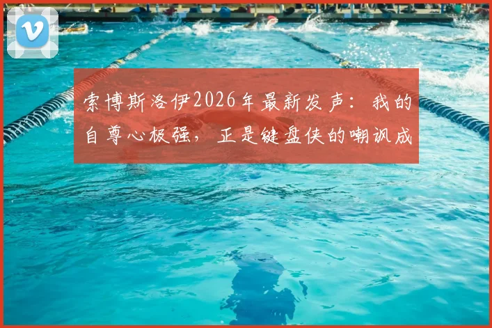 索博斯洛伊2026年最新发声：我的自尊心极强，正是键盘侠的嘲讽成就了我