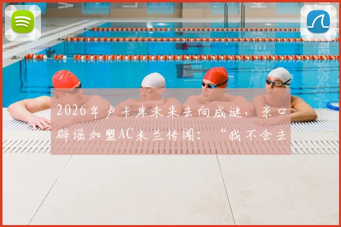 2026年卢卡库未来去向成谜,亲口辟谣加盟AC米兰传闻:“我不会去米兰”