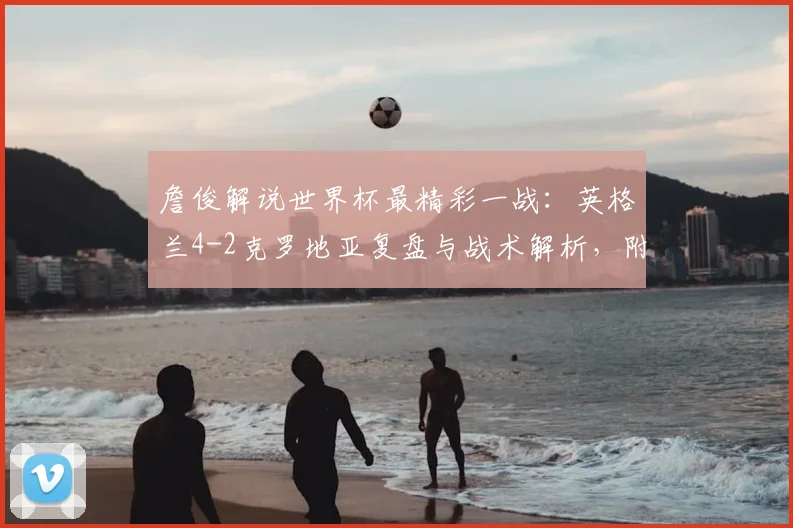 詹俊解说世界杯最精彩一战：英格兰4-2克罗地亚复盘与战术解析，附全场进球动图回顾