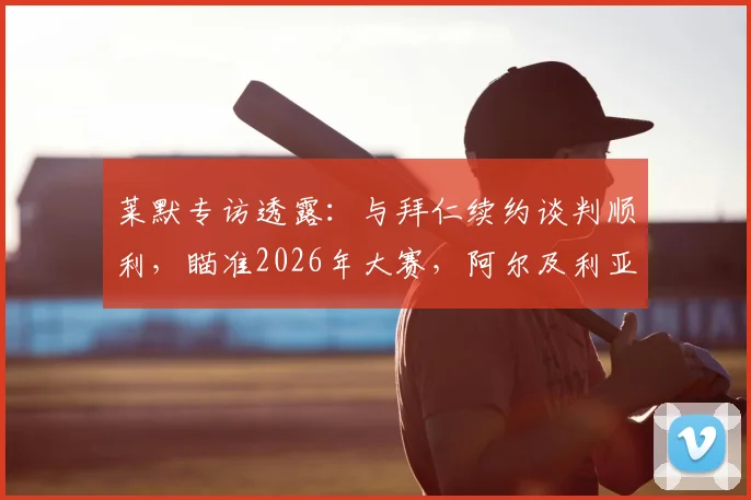 莱默专访透露：与拜仁续约谈判顺利，瞄准2026年大赛，阿尔及利亚一战国脚斗志昂扬