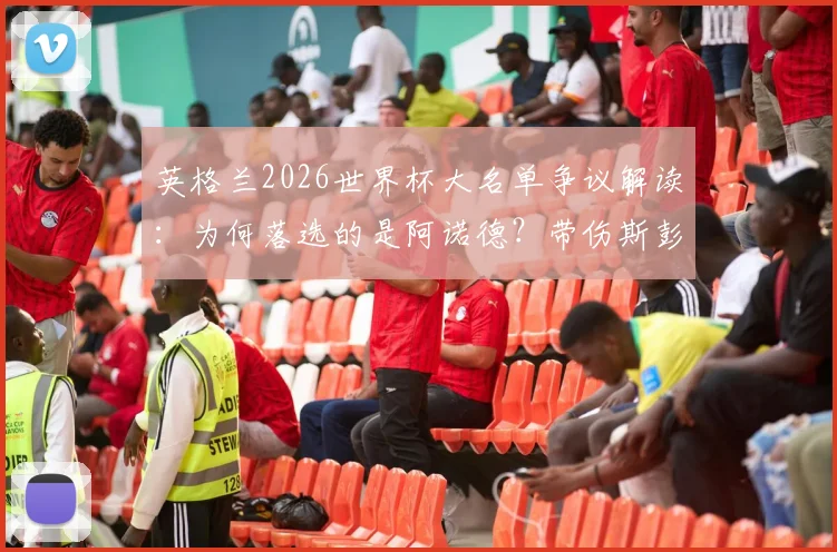 英格兰2026世界杯大名单争议解读：为何落选的是阿诺德？带伤斯彭斯入围的真实原因分析