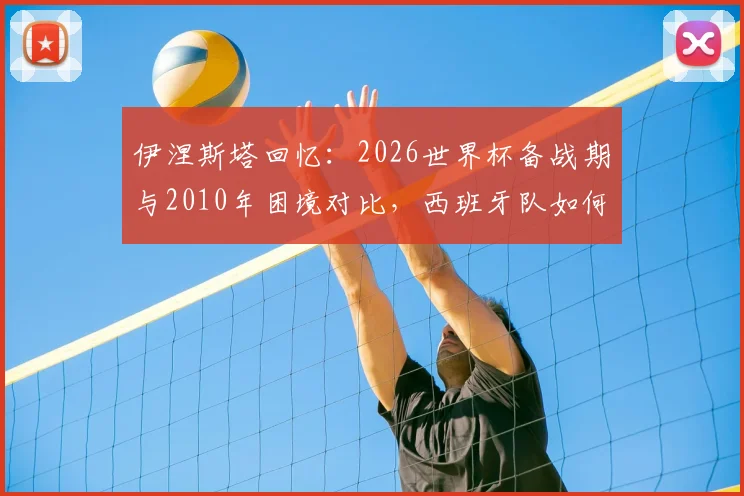 伊涅斯塔回忆：2026世界杯备战期与2010年困境对比，西班牙队如何逆境翻盘？