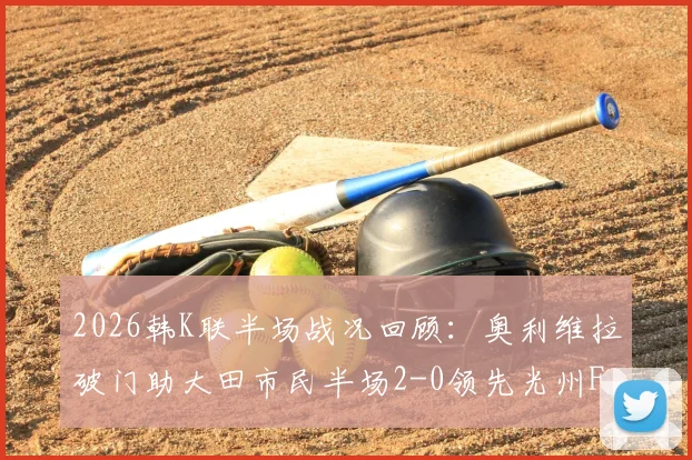 2026韩K联半场战况回顾：奥利维拉破门助大田市民半场2-0领先光州FC，客队防守问题凸显