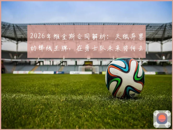 2026年维金斯合同解析：天赋异禀的锋线王牌，在勇士队未来将何去何从？