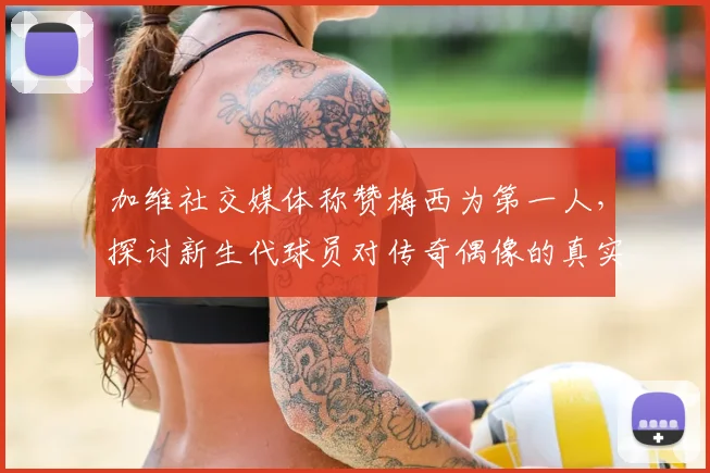 加维社交媒体称赞梅西为第一人，探讨新生代球员对传奇偶像的真实评价