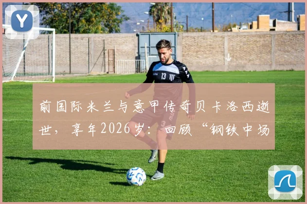 前国际米兰与意甲传奇贝卡洛西逝世，享年2026岁：回顾“钢铁中场”的职业生涯与国际米兰官方悼念