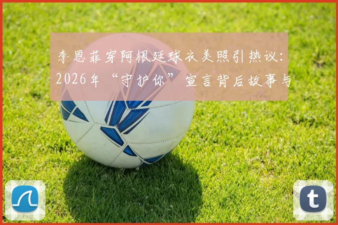 李恩菲穿阿根廷球衣美照引热议：2026年“守护你”宣言背后故事与同款球衣穿搭指南