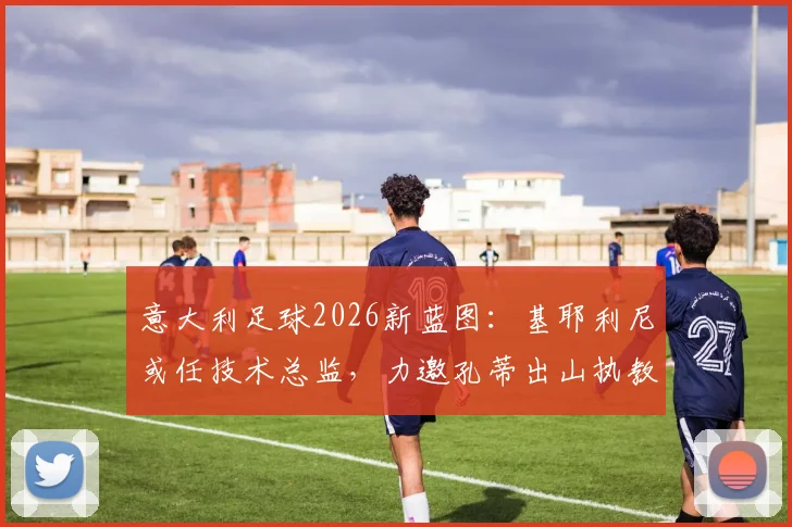 意大利足球2026新蓝图：基耶利尼或任技术总监，力邀孔蒂出山执教可能性分析