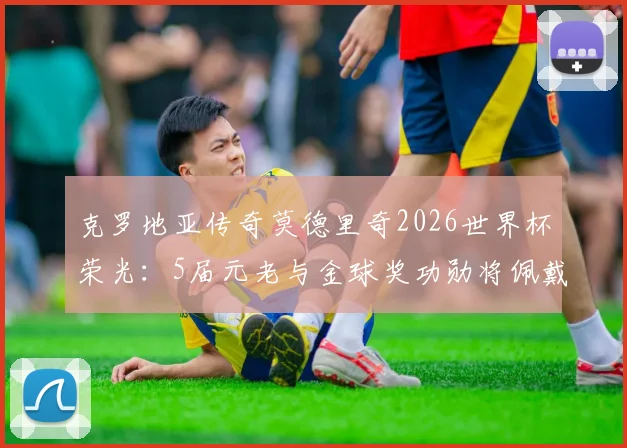 克罗地亚传奇莫德里奇2026世界杯荣光：5届元老与金球奖功勋将佩戴专属纪念章出战
