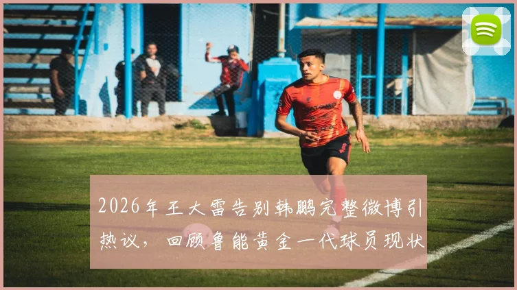 2026年王大雷告别韩鹏完整微博引热议，回顾鲁能黄金一代球员现状与经典搭档瞬间