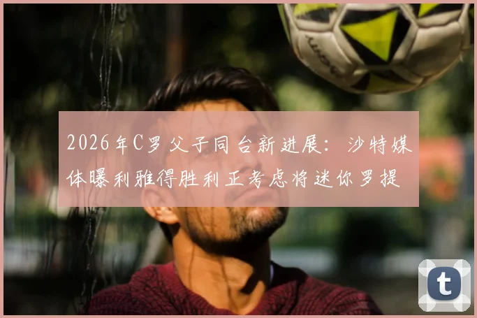 2026年C罗父子同台新进展：沙特媒体曝利雅得胜利正考虑将迷你罗提拔至一线队