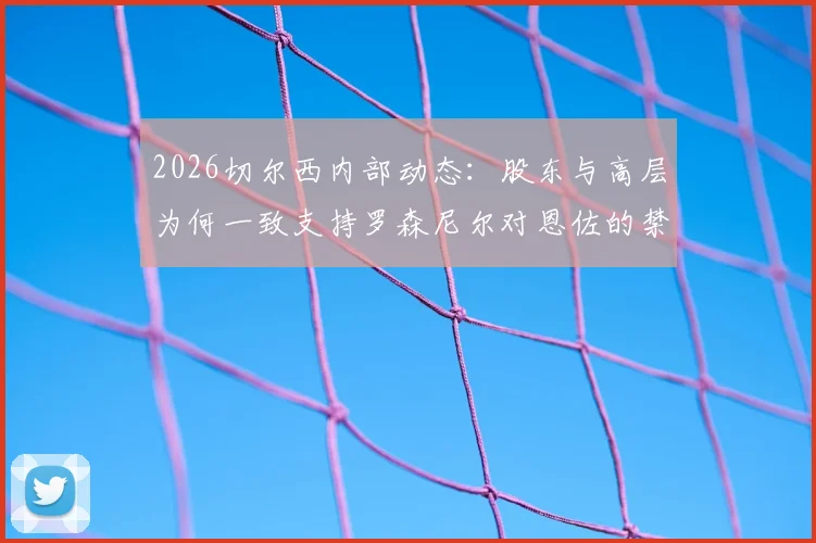 2026切尔西内部动态：股东与高层为何一致支持罗森尼尔对恩佐的禁赛决定？