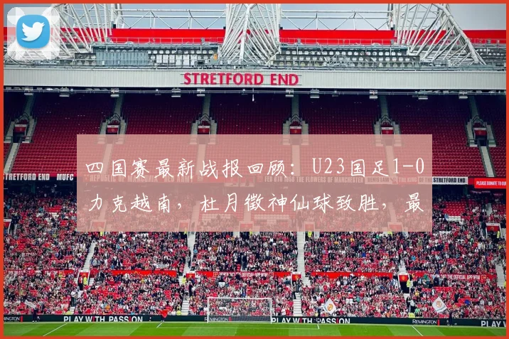 四国赛最新战报回顾：U23国足1-0力克越南，杜月徵神仙球致胜，最终夺得赛事亚军