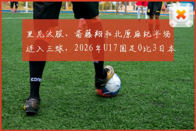 里见汰服、斋藤翔和北原麻纪半场连入三球，2026年U17国足0比3日本队，技术差距暴露无遗