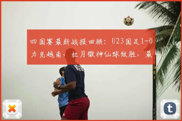 四国赛最新战报回顾：U23国足1-0力克越南，杜月徵神仙球致胜，最终夺得赛事亚军