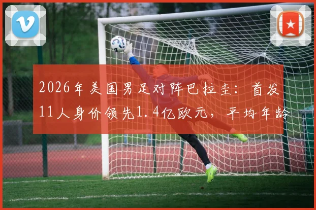 2026年美国男足对阵巴拉圭：首发11人身价领先1.4亿欧元，平均年龄优势明显，附详细阵容对比分析