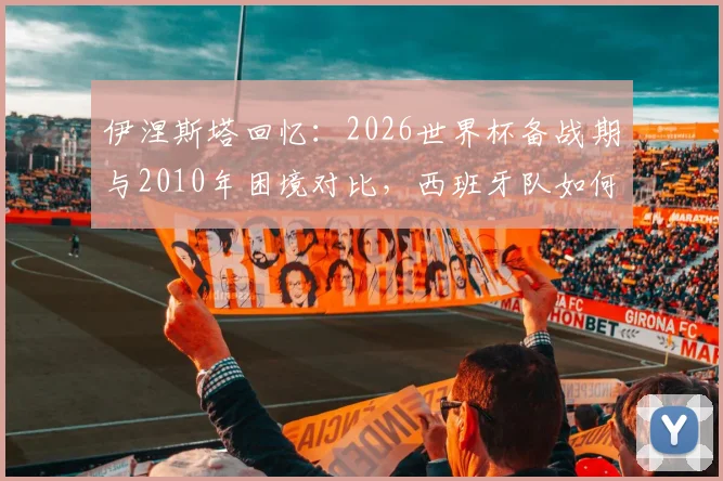 伊涅斯塔回忆：2026世界杯备战期与2010年困境对比，西班牙队如何逆境翻盘？