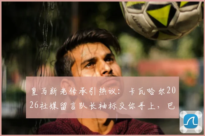 皇马新老传承引热议：卡瓦哈尔2026社媒留言队长袖标交你手上，巴尔韦德回应令人安心
