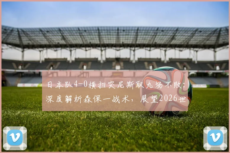 日本队4-0横扫突尼斯取九场不败：深度解析森保一战术，展望2026世界杯前景