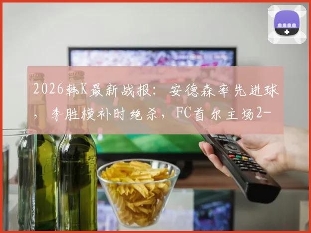 2026韩K最新战报：安德森率先进球，李胜模补时绝杀，FC首尔主场2-1险胜大田市民