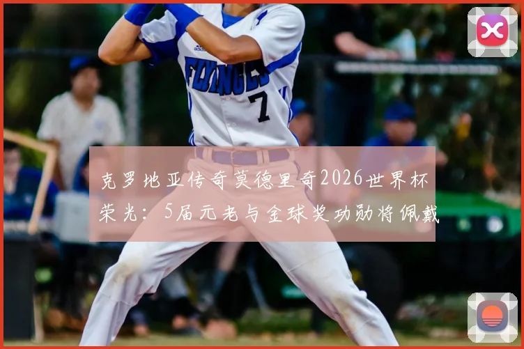 克罗地亚传奇莫德里奇2026世界杯荣光：5届元老与金球奖功勋将佩戴专属纪念章出战