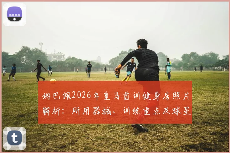 姆巴佩2026年皇马首训健身房照片解析：所用器械、训练重点及球星健身计划参考指南