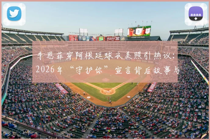 李恩菲穿阿根廷球衣美照引热议:2026年“守护你”宣言背后故事与同款球衣穿搭指南