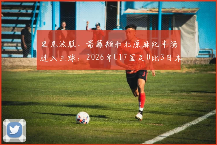 里见汰服、斋藤翔和北原麻纪半场连入三球，2026年U17国足0比3日本队，技术差距暴露无遗