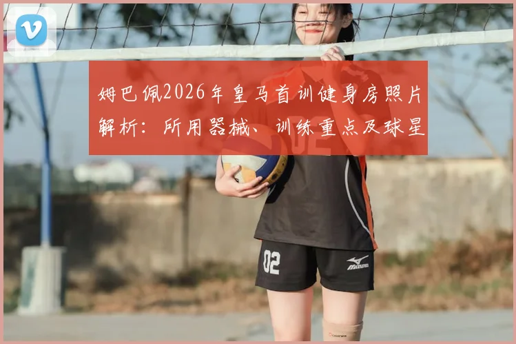姆巴佩2026年皇马首训健身房照片解析：所用器械、训练重点及球星健身计划参考指南