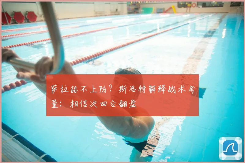 萨拉赫不上防?斯洛特解释战术考量:相信次回合翻盘