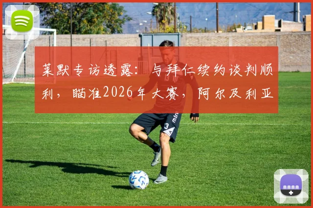 莱默专访透露：与拜仁续约谈判顺利，瞄准2026年大赛，阿尔及利亚一战国脚斗志昂扬