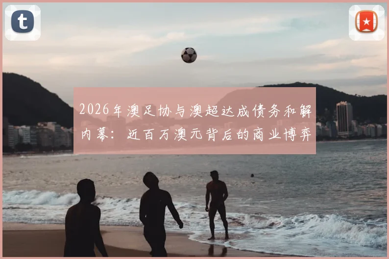 2026年澳足协与澳超达成债务和解内幕：近百万澳元背后的商业博弈与联赛未来走向分析