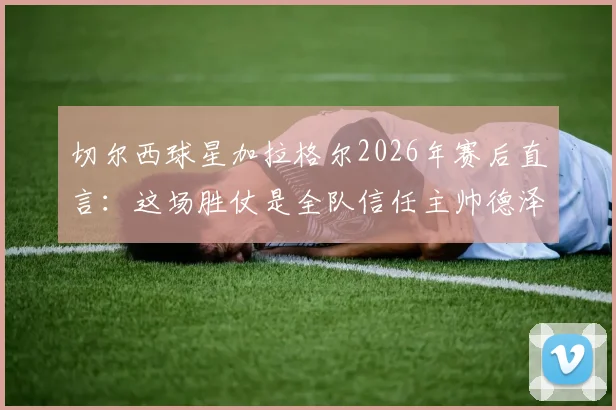切尔西球星加拉格尔2026年赛后直言:这场胜仗是全队信任主帅德泽尔比的新起点