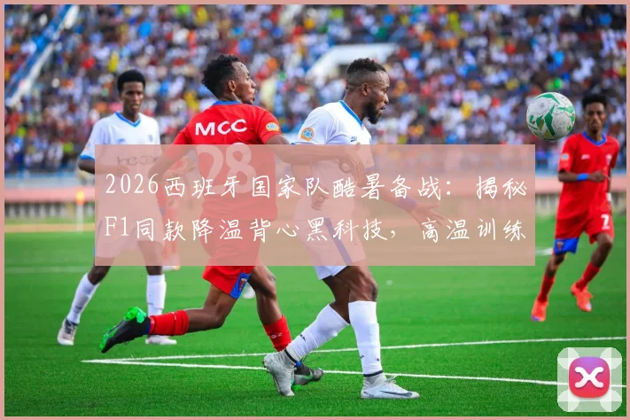 2026西班牙国家队酷暑备战:揭秘F1同款降温背心黑科技,高温训练全攻略与购买指南